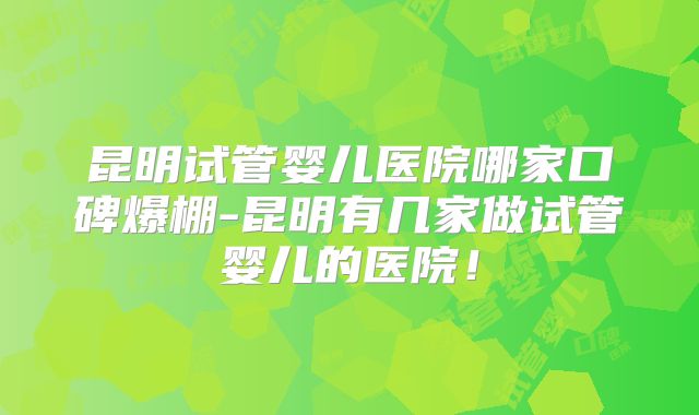 昆明试管婴儿医院哪家口碑爆棚-昆明有几家做试管婴儿的医院!