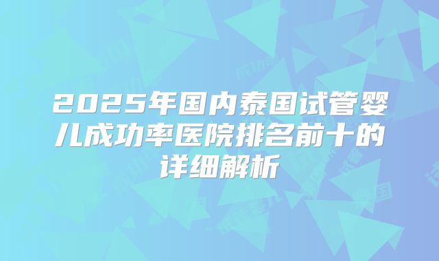 2025年国内泰国试管婴儿成功率医院排名前十的详细解析
