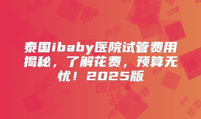 泰国ibaby医院试管费用揭秘，了解花费，预算无忧！2025版
