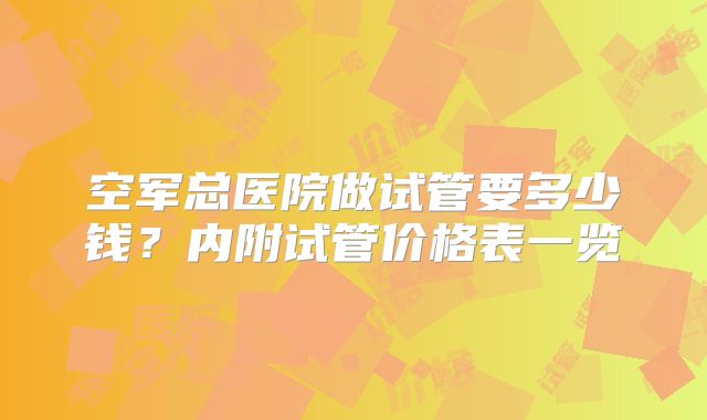 空军总医院做试管要多少钱？内附试管价格表一览