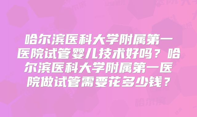 哈尔滨医科大学附属第一医院试管婴儿技术好吗？哈尔滨医科大学附属第一医院做试管需要花多少钱？