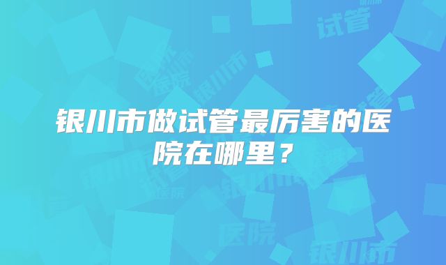 银川市做试管最厉害的医院在哪里？