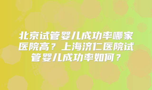 北京试管婴儿成功率哪家医院高？上海济仁医院试管婴儿成功率如何？
