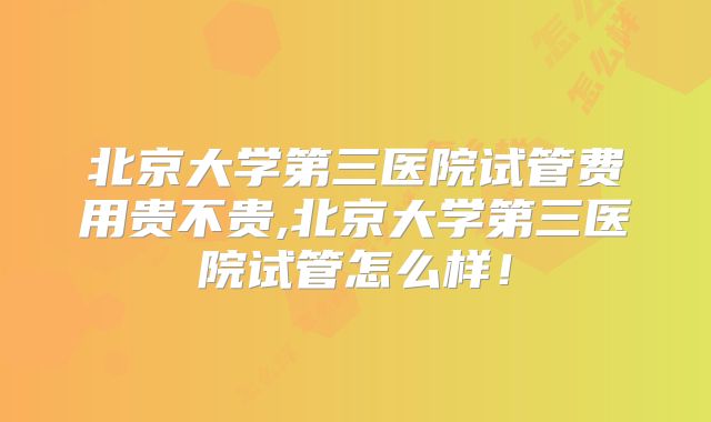 北京大学第三医院试管费用贵不贵,北京大学第三医院试管怎么样！