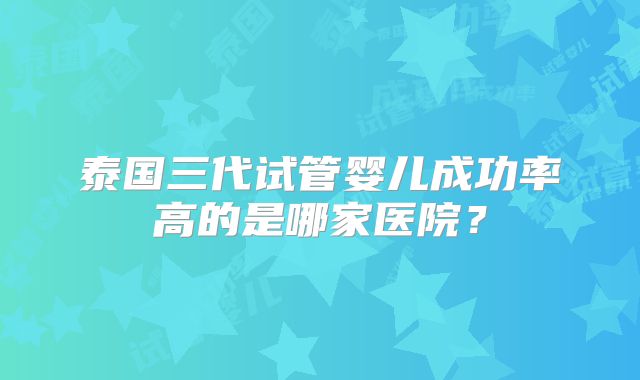 泰国三代试管婴儿成功率高的是哪家医院？