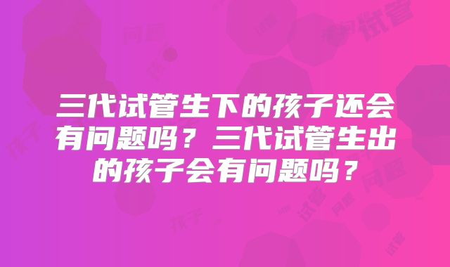 三代试管生下的孩子还会有问题吗？三代试管生出的孩子会有问题吗？
