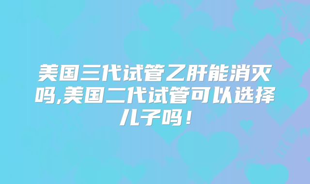 美国三代试管乙肝能消灭吗,美国二代试管可以选择儿子吗!