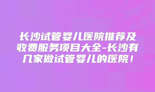长沙试管婴儿医院推荐及收费服务项目大全-长沙有几家做试管婴儿的医院！