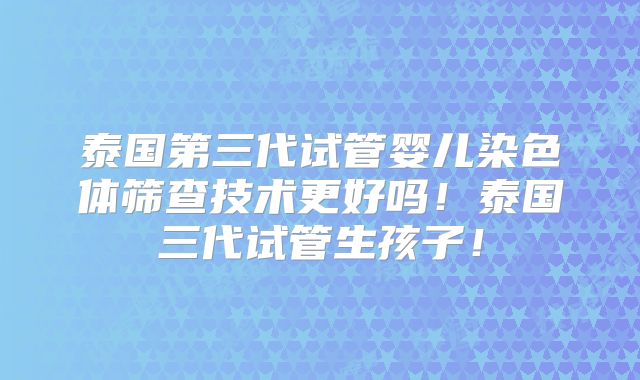 泰国第三代试管婴儿染色体筛查技术更好吗！泰国三代试管生孩子！