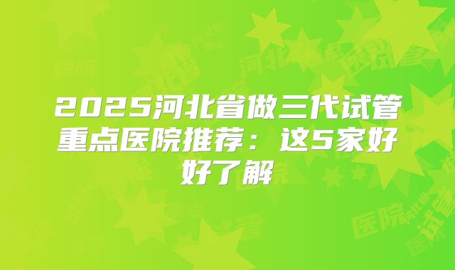 2025河北省做三代试管重点医院推荐：这5家好好了解