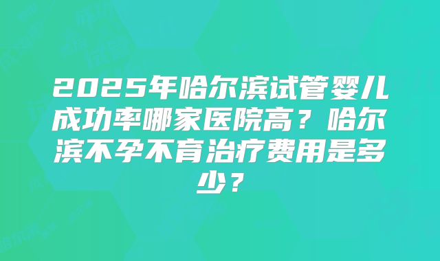 2025年哈尔滨试管婴儿成功率哪家医院高?哈尔滨不孕不育治疗费用是多少?