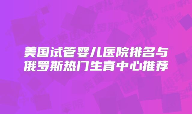 美国试管婴儿医院排名与俄罗斯热门生育中心推荐
