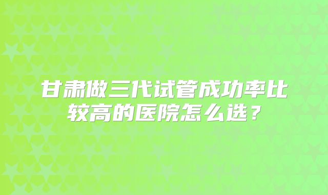 甘肃做三代试管成功率比较高的医院怎么选?