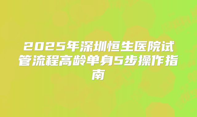 2025年深圳恒生医院试管流程高龄单身5步操作指南