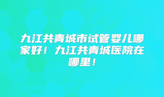 九江共青城市试管婴儿哪家好！九江共青城医院在哪里！