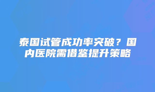 泰国试管成功率突破？国内医院需借鉴提升策略