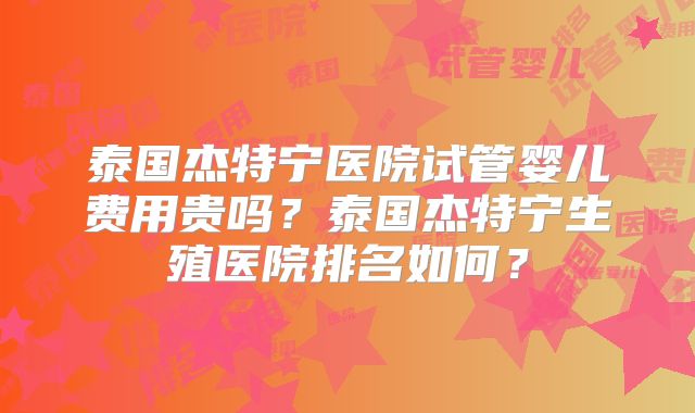 泰国杰特宁医院试管婴儿费用贵吗？泰国杰特宁生殖医院排名如何？