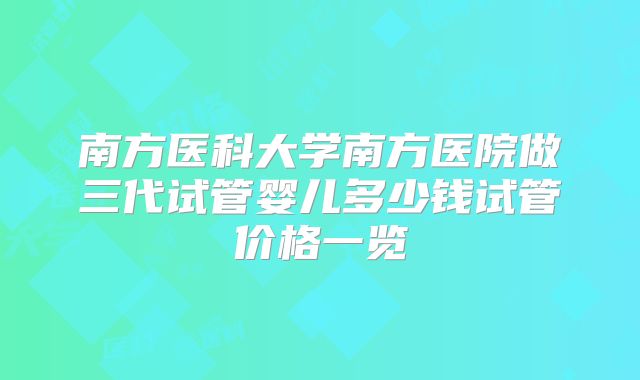 南方医科大学南方医院做三代试管婴儿多少钱试管价格一览