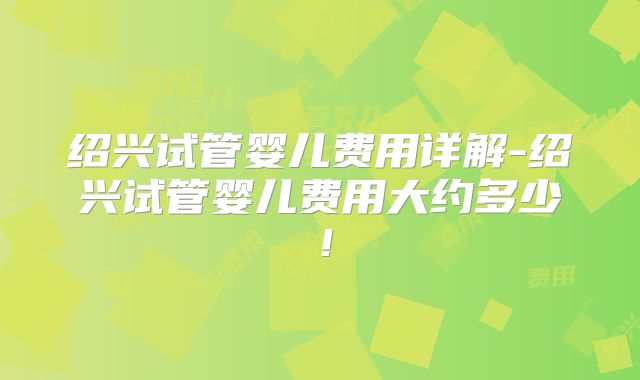绍兴试管婴儿费用详解-绍兴试管婴儿费用大约多少！