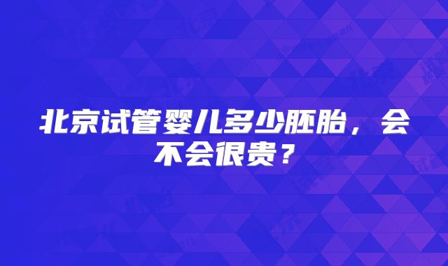 北京试管婴儿多少胚胎，会不会很贵？