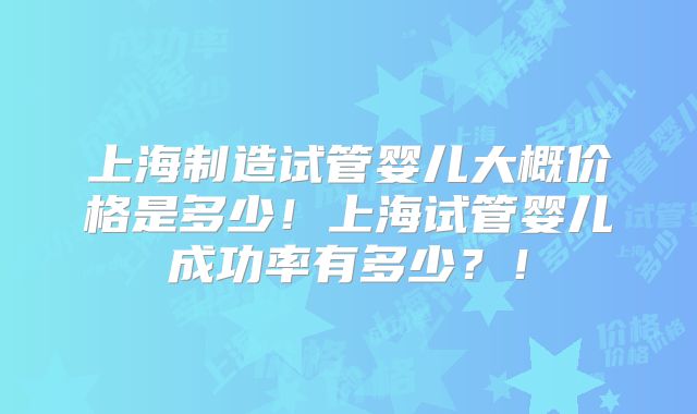 上海制造试管婴儿大概价格是多少！上海试管婴儿成功率有多少？！