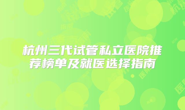 杭州三代试管私立医院推荐榜单及就医选择指南