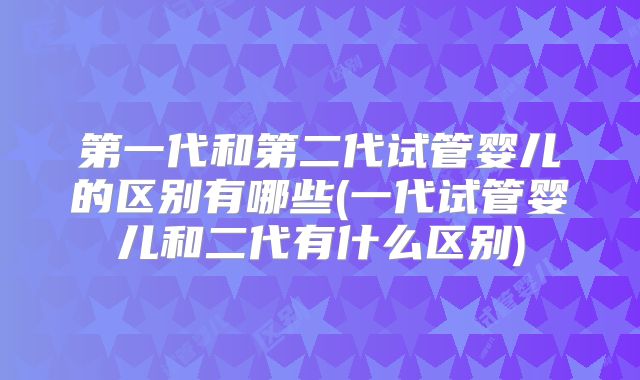第一代和第二代试管婴儿的区别有哪些(一代试管婴儿和二代有什么区别)