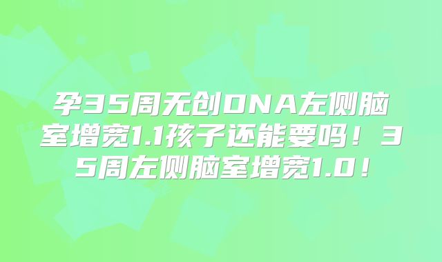 孕35周无创DNA左侧脑室增宽1.1孩子还能要吗！35周左侧脑室增宽1.0！