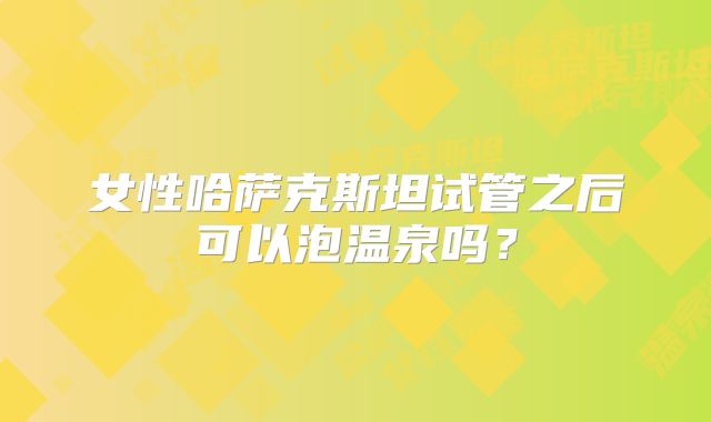 女性哈萨克斯坦试管之后可以泡温泉吗？