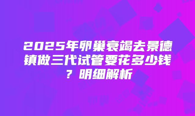 2025年卵巢衰竭去景德镇做三代试管要花多少钱？明细解析