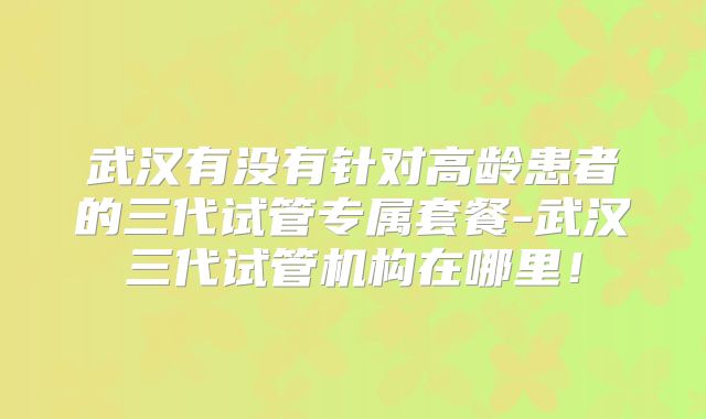 武汉有没有针对高龄患者的三代试管专属套餐-武汉三代试管机构在哪里！