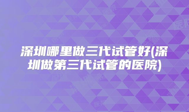 深圳哪里做三代试管好(深圳做第三代试管的医院)