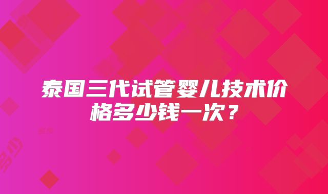 泰国三代试管婴儿技术价格多少钱一次？