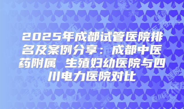 2025年成都试管医院排名及案例分享：成都中医药附属 生殖妇幼医院与四川电力医院对比