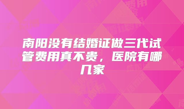 南阳没有结婚证做三代试管费用真不贵，医院有哪几家