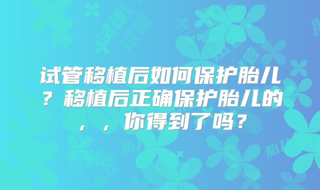 试管移植后如何保护胎儿？移植后正确保护胎儿的，，你得到了吗？