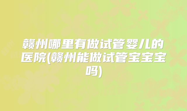 赣州哪里有做试管婴儿的医院(赣州能做试管宝宝宝吗)