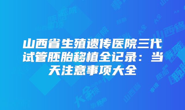 山西省生殖遗传医院三代试管胚胎移植全记录:当天注意事项大全