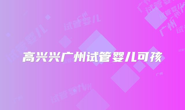 高兴兴广州试管婴儿可孩