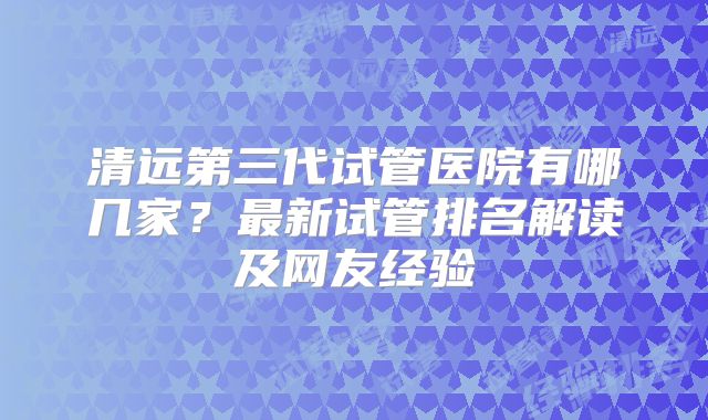 清远第三代试管医院有哪几家？最新试管排名解读及网友经验
