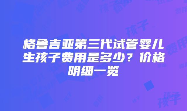 格鲁吉亚第三代试管婴儿生孩子费用是多少？价格明细一览