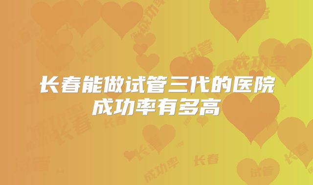 长春能做试管三代的医院成功率有多高