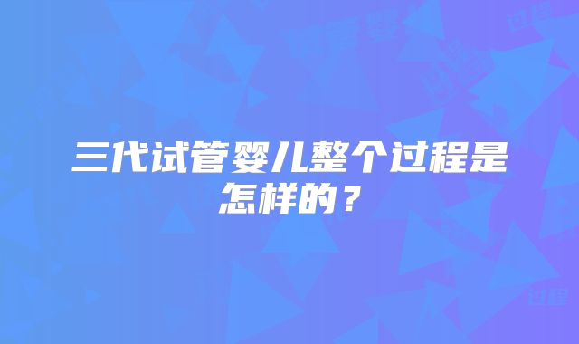 三代试管婴儿整个过程是怎样的？