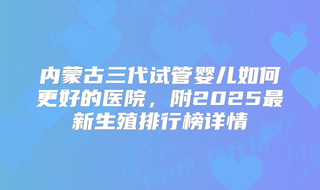 内蒙古三代试管婴儿如何更好的医院,附2025最新生殖排行榜详情