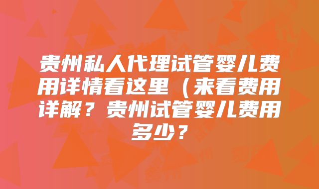 贵州私人代理试管婴儿费用详情看这里（来看费用详解？贵州试管婴儿费用多少？