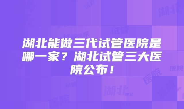 湖北能做三代试管医院是哪一家?湖北试管三大医院公布!
