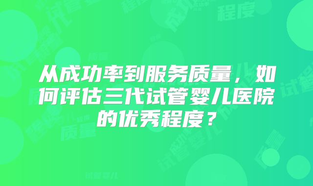 从成功率到服务质量,如何评估三代试管婴儿医院的优秀程度?