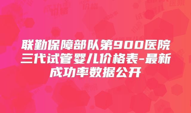联勤保障部队第900医院三代试管婴儿价格表-最新成功率数据公开
