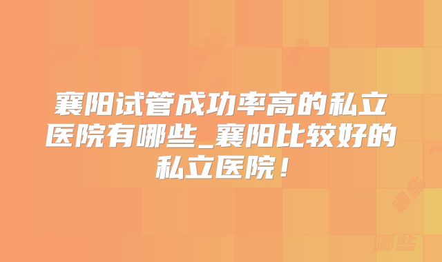 襄阳试管成功率高的私立医院有哪些_襄阳比较好的私立医院！
