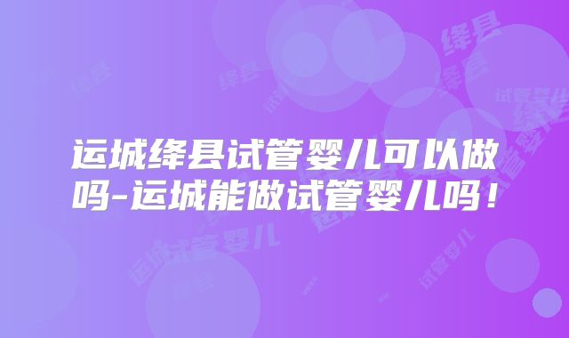 运城绛县试管婴儿可以做吗-运城能做试管婴儿吗！